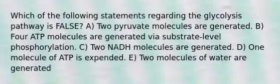 Which of the following statements regarding the glycolysis pathway is FALSE? A) Two pyruvate molecules are generated. B) Four ATP molecules are generated via substrate-level phosphorylation. C) Two NADH molecules are generated. D) One molecule of ATP is expended. E) Two molecules of water are generated