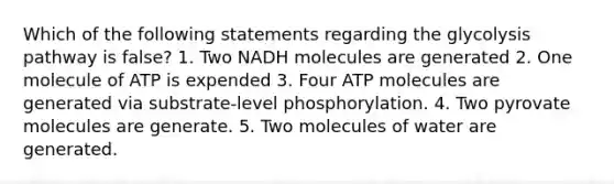 Which of the following statements regarding the glycolysis pathway is false? 1. Two NADH molecules are generated 2. One molecule of ATP is expended 3. Four ATP molecules are generated via substrate-level phosphorylation. 4. Two pyrovate molecules are generate. 5. Two molecules of water are generated.