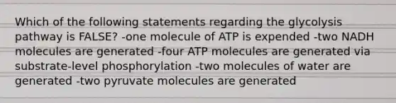 Which of the following statements regarding the glycolysis pathway is FALSE? -one molecule of ATP is expended -two NADH molecules are generated -four ATP molecules are generated via substrate-level phosphorylation -two molecules of water are generated -two pyruvate molecules are generated