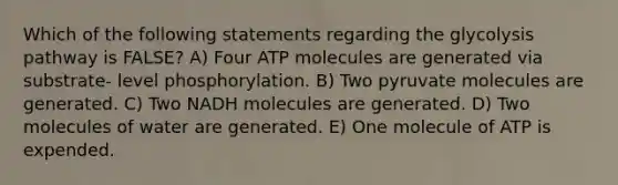 Which of the following statements regarding the glycolysis pathway is FALSE? A) Four ATP molecules are generated via substrate- level phosphorylation. B) Two pyruvate molecules are generated. C) Two NADH molecules are generated. D) Two molecules of water are generated. E) One molecule of ATP is expended.