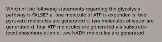 Which of the following statements regarding the glycolysis pathway is FALSE? a. one molecule of ATP is expended b. two pyruvate molecules are generated c. two molecules of water are generated d. four ATP molecules are generated via substrate-level phosphorylation e. two NADH molecules are generated