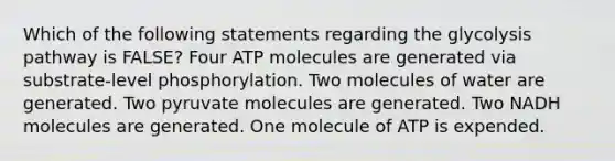 Which of the following statements regarding the glycolysis pathway is FALSE? Four ATP molecules are generated via substrate-level phosphorylation. Two molecules of water are generated. Two pyruvate molecules are generated. Two NADH molecules are generated. One molecule of ATP is expended.