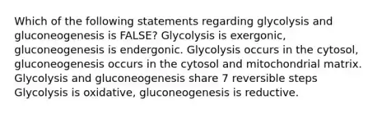 Which of the following statements regarding glycolysis and gluconeogenesis is FALSE? Glycolysis is exergonic, gluconeogenesis is endergonic. Glycolysis occurs in the cytosol, gluconeogenesis occurs in the cytosol and mitochondrial matrix. Glycolysis and gluconeogenesis share 7 reversible steps Glycolysis is oxidative, gluconeogenesis is reductive.