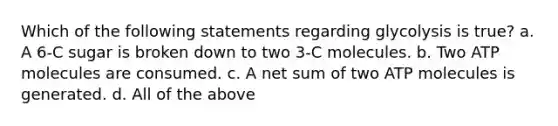 Which of the following statements regarding glycolysis is true? a. A 6-C sugar is broken down to two 3-C molecules. b. Two ATP molecules are consumed. c. A net sum of two ATP molecules is generated. d. All of the above