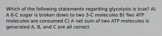 Which of the following statements regarding glycolysis is true? A) A 6-C sugar is broken down to two 3-C molecules B) Two ATP molecules are consumed C) A net sum of two ATP molecules is generated A, B, and C are all correct