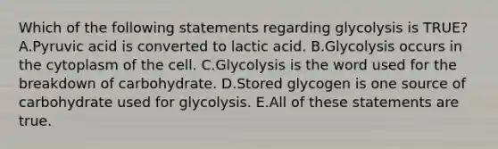 Which of the following statements regarding glycolysis is TRUE? A.Pyruvic acid is converted to lactic acid. B.Glycolysis occurs in the cytoplasm of the cell. C.Glycolysis is the word used for the breakdown of carbohydrate. D.Stored glycogen is one source of carbohydrate used for glycolysis. E.All of these statements are true.