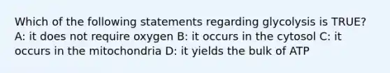 Which of the following statements regarding glycolysis is TRUE? A: it does not require oxygen B: it occurs in the cytosol C: it occurs in the mitochondria D: it yields the bulk of ATP