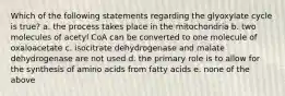 Which of the following statements regarding the glyoxylate cycle is true? a. the process takes place in the mitochondria b. two molecules of acetyl CoA can be converted to one molecule of oxaloacetate c. isocitrate dehydrogenase and malate dehydrogenase are not used d. the primary role is to allow for the synthesis of amino acids from fatty acids e. none of the above