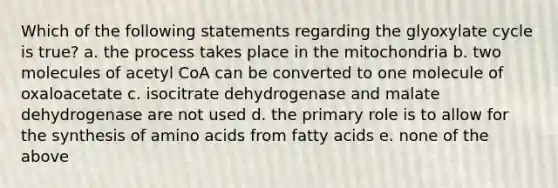 Which of the following statements regarding the glyoxylate cycle is true? a. the process takes place in the mitochondria b. two molecules of acetyl CoA can be converted to one molecule of oxaloacetate c. isocitrate dehydrogenase and malate dehydrogenase are not used d. the primary role is to allow for the synthesis of <a href='https://www.questionai.com/knowledge/k9gb720LCl-amino-acids' class='anchor-knowledge'>amino acids</a> from fatty acids e. none of the above