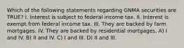 Which of the following statements regarding GNMA securities are TRUE? I. Interest is subject to federal income tax. II. Interest is exempt from federal income tax. III. They are backed by farm mortgages. IV. They are backed by residential mortgages. A) I and IV. B) II and IV. C) I and III. D) II and III.