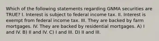 Which of the following statements regarding GNMA securities are TRUE? I. Interest is subject to federal income tax. II. Interest is exempt from federal income tax. III. They are backed by farm mortgages. IV. They are backed by residential mortgages. A) I and IV. B) II and IV. C) I and III. D) II and III.