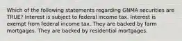 Which of the following statements regarding GNMA securities are TRUE? Interest is subject to federal income tax. Interest is exempt from federal income tax. They are backed by farm mortgages. They are backed by residential mortgages.