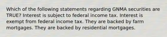 Which of the following statements regarding GNMA securities are TRUE? Interest is subject to federal income tax. Interest is exempt from federal income tax. They are backed by farm mortgages. They are backed by residential mortgages.