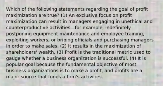 Which of the following statements regarding the goal of profit maximization are true? (1) An exclusive focus on profit maximization can result in managers engaging in unethical and counterproductive activities—for example, indefinitely postponing equipment maintenance and employee training, exploiting workers, or bribing officials and purchasing managers in order to make sales. (2) It results in the maximization of shareholders' wealth. (3) Profit is the traditional metric used to gauge whether a business organization is successful. (4) It is popular goal because the fundamental objective of most business organizations is to make a profit, and profits are a major source that funds a firm's activities.