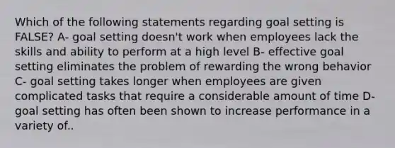 Which of the following statements regarding goal setting is FALSE? A- goal setting doesn't work when employees lack the skills and ability to perform at a high level B- effective goal setting eliminates the problem of rewarding the wrong behavior C- goal setting takes longer when employees are given complicated tasks that require a considerable amount of time D- goal setting has often been shown to increase performance in a variety of..