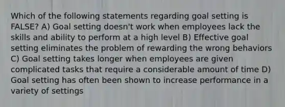 Which of the following statements regarding goal setting is FALSE? A) Goal setting doesn't work when employees lack the skills and ability to perform at a high level B) Effective goal setting eliminates the problem of rewarding the wrong behaviors C) Goal setting takes longer when employees are given complicated tasks that require a considerable amount of time D) Goal setting has often been shown to increase performance in a variety of settings