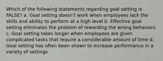 Which of the following statements regarding goal setting is FALSE? a. Goal setting doesn't work when employees lack the skills and ability to perform at a high level b. Effective goal setting eliminates the problem of rewarding the wrong behaviors c. Goal setting takes longer when employees are given complicated tasks that require a considerable amount of time d. Goal setting has often been shown to increase performance in a variety of settings