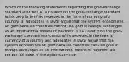 Which of the following statements regarding the gold-exchange standard are true? A) A country on the gold-exchange standard holds very little of its reserves in the form of currency of a country. B) Advocates in favor argue that the system economizes on gold because countries cannot use gold in foreign exchanges as an international means of payment. C) A country on the gold-exchange standard holds most of its reserves in the form of currency of a country and advocates in favor argue that the system economizes on gold because countries can use gold in foreign exchanges as an international means of payment are correct. D) none of the options are true