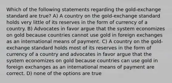 Which of the following statements regarding the gold-exchange standard are true? A) A country on the gold-exchange standard holds very little of its reserves in the form of currency of a country. B) Advocates in favor argue that the system economizes on gold because countries cannot use gold in foreign exchanges as an international means of payment. C) A country on the gold-exchange standard holds most of its reserves in the form of currency of a country and advocates in favor argue that the system economizes on gold because countries can use gold in foreign exchanges as an international means of payment are correct. D) none of the options are true