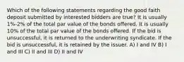 Which of the following statements regarding the good faith deposit submitted by interested bidders are true? It is usually 1%-2% of the total par value of the bonds offered. It is usually 10% of the total par value of the bonds offered. If the bid is unsuccessful, it is returned to the underwriting syndicate. If the bid is unsuccessful, it is retained by the issuer. A) I and IV B) I and III C) II and III D) II and IV