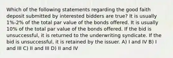 Which of the following statements regarding the good faith deposit submitted by interested bidders are true? It is usually 1%-2% of the total par value of the bonds offered. It is usually 10% of the total par value of the bonds offered. If the bid is unsuccessful, it is returned to the underwriting syndicate. If the bid is unsuccessful, it is retained by the issuer. A) I and IV B) I and III C) II and III D) II and IV