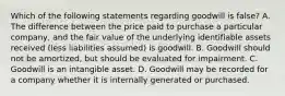 Which of the following statements regarding goodwill is false? A. The difference between the price paid to purchase a particular company, and the fair value of the underlying identifiable assets received (less liabilities assumed) is goodwill. B. Goodwill should not be amortized, but should be evaluated for impairment. C. Goodwill is an intangible asset. D. Goodwill may be recorded for a company whether it is internally generated or purchased.