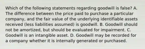 Which of the following statements regarding goodwill is false? A. The difference between the price paid to purchase a particular company, and the fair value of the underlying identifiable assets received (less liabilities assumed) is goodwill. B. Goodwill should not be amortized, but should be evaluated for impairment. C. Goodwill is an intangible asset. D. Goodwill may be recorded for a company whether it is internally generated or purchased.