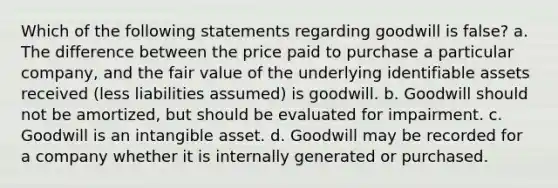 Which of the following statements regarding goodwill is false? a. The difference between the price paid to purchase a particular company, and the fair value of the underlying identifiable assets received (less liabilities assumed) is goodwill. b. Goodwill should not be amortized, but should be evaluated for impairment. c. Goodwill is an intangible asset. d. Goodwill may be recorded for a company whether it is internally generated or purchased.