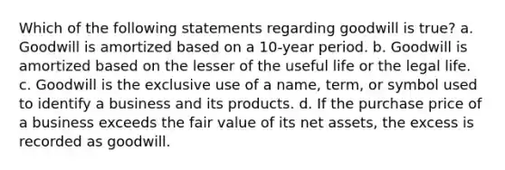 Which of the following statements regarding goodwill is true? a. Goodwill is amortized based on a 10-year period. b. Goodwill is amortized based on the lesser of the useful life or the legal life. c. Goodwill is the exclusive use of a name, term, or symbol used to identify a business and its products. d. If the purchase price of a business exceeds the fair value of its net assets, the excess is recorded as goodwill.