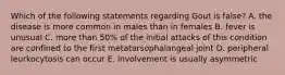 Which of the following statements regarding Gout is false? A. the disease is more common in males than in females B. fever is unusual C. more than 50% of the initial attacks of this condition are confined to the first metatarsophalangeal joint D. peripheral leurkocytosis can occur E. involvement is usually asymmetric