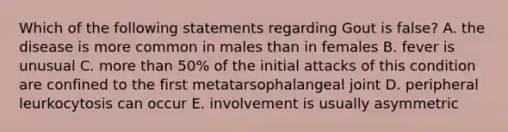 Which of the following statements regarding Gout is false? A. the disease is more common in males than in females B. fever is unusual C. more than 50% of the initial attacks of this condition are confined to the first metatarsophalangeal joint D. peripheral leurkocytosis can occur E. involvement is usually asymmetric