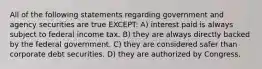 All of the following statements regarding government and agency securities are true EXCEPT: A) interest paid is always subject to federal income tax. B) they are always directly backed by the federal government. C) they are considered safer than corporate debt securities. D) they are authorized by Congress.