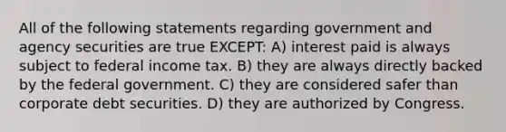 All of the following statements regarding government and agency securities are true EXCEPT: A) interest paid is always subject to federal income tax. B) they are always directly backed by the federal government. C) they are considered safer than corporate debt securities. D) they are authorized by Congress.