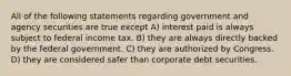 All of the following statements regarding government and agency securities are true except A) interest paid is always subject to federal income tax. B) they are always directly backed by the federal government. C) they are authorized by Congress. D) they are considered safer than corporate debt securities.