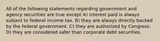 All of the following statements regarding government and agency securities are true except A) interest paid is always subject to federal income tax. B) they are always directly backed by the federal government. C) they are authorized by Congress. D) they are considered safer than corporate debt securities.