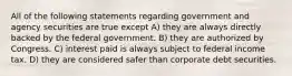 All of the following statements regarding government and agency securities are true except A) they are always directly backed by the federal government. B) they are authorized by Congress. C) interest paid is always subject to federal income tax. D) they are considered safer than corporate debt securities.