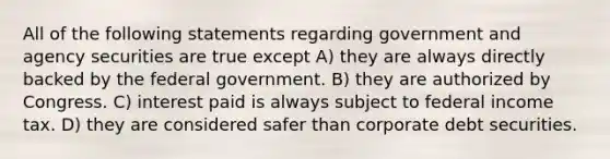 All of the following statements regarding government and agency securities are true except A) they are always directly backed by the federal government. B) they are authorized by Congress. C) interest paid is always subject to federal income tax. D) they are considered safer than corporate debt securities.