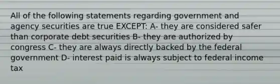 All of the following statements regarding government and agency securities are true EXCEPT: A- they are considered safer than corporate debt securities B- they are authorized by congress C- they are always directly backed by the federal government D- interest paid is always subject to federal income tax