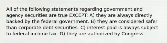 All of the following statements regarding government and agency securities are true EXCEPT: A) they are always directly backed by the federal government. B) they are considered safer than corporate debt securities. C) interest paid is always subject to federal income tax. D) they are authorized by Congress.