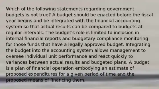 Which of the following statements regarding government budgets is not true? A budget should be enacted before the fiscal year begins and be integrated with the financial accounting system so that actual results can be compared to budgets at regular intervals. The budget's role is limited to inclusion in internal financial reports and budgetary compliance monitoring for those funds that have a legally approved budget. Integrating the budget into the accounting system allows management to oversee individual unit performance and react quickly to variances between actual results and budgeted plans. A budget is a plan of financial operation embodying an estimate of proposed expenditures for a given period of time and the proposed means of financing them.