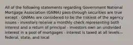 All of the following statements regarding Government National Mortgage Association (GNMA) pass-through securities are true except - GNMAs are considered to be the riskiest of the agency issues - investors receive a monthly check representing both interest and a return of principal - investors own an undivided interest in a pool of mortgages - interest is taxed at all levels—federal, state, and local