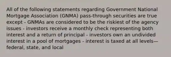 All of the following statements regarding Government National Mortgage Association (GNMA) pass-through securities are true except - GNMAs are considered to be the riskiest of the agency issues - investors receive a monthly check representing both interest and a return of principal - investors own an undivided interest in a pool of mortgages - interest is taxed at all levels—federal, state, and local