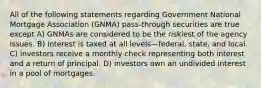 All of the following statements regarding Government National Mortgage Association (GNMA) pass-through securities are true except A) GNMAs are considered to be the riskiest of the agency issues. B) interest is taxed at all levels—federal, state, and local. C) investors receive a monthly check representing both interest and a return of principal. D) investors own an undivided interest in a pool of mortgages.