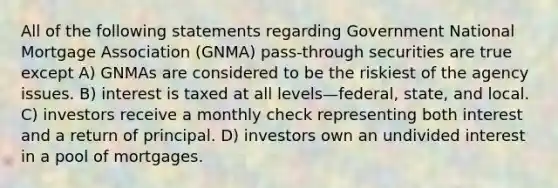 All of the following statements regarding Government National Mortgage Association (GNMA) pass-through securities are true except A) GNMAs are considered to be the riskiest of the agency issues. B) interest is taxed at all levels—federal, state, and local. C) investors receive a monthly check representing both interest and a return of principal. D) investors own an undivided interest in a pool of mortgages.