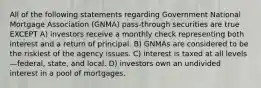 All of the following statements regarding Government National Mortgage Association (GNMA) pass-through securities are true EXCEPT A) investors receive a monthly check representing both interest and a return of principal. B) GNMAs are considered to be the riskiest of the agency issues. C) interest is taxed at all levels—federal, state, and local. D) investors own an undivided interest in a pool of mortgages.