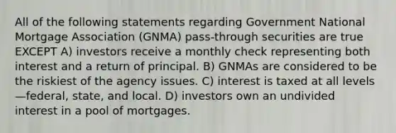 All of the following statements regarding Government National Mortgage Association (GNMA) pass-through securities are true EXCEPT A) investors receive a monthly check representing both interest and a return of principal. B) GNMAs are considered to be the riskiest of the agency issues. C) interest is taxed at all levels—federal, state, and local. D) investors own an undivided interest in a pool of mortgages.