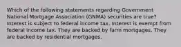 Which of the following statements regarding Government National Mortgage Association (GNMA) securities are true? Interest is subject to federal income tax. Interest is exempt from federal income tax. They are backed by farm mortgages. They are backed by residential mortgages.