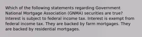 Which of the following statements regarding Government National Mortgage Association (GNMA) securities are true? Interest is subject to federal income tax. Interest is exempt from federal income tax. They are backed by farm mortgages. They are backed by residential mortgages.