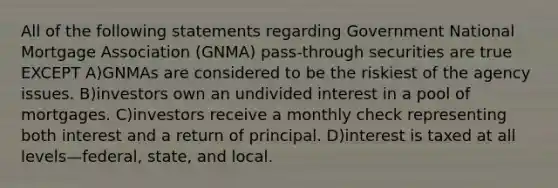 All of the following statements regarding Government National Mortgage Association (GNMA) pass-through securities are true EXCEPT A)GNMAs are considered to be the riskiest of the agency issues. B)investors own an undivided interest in a pool of mortgages. C)investors receive a monthly check representing both interest and a return of principal. D)interest is taxed at all levels—federal, state, and local.