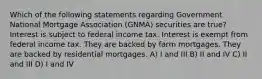 Which of the following statements regarding Government National Mortgage Association (GNMA) securities are true? Interest is subject to federal income tax. Interest is exempt from federal income tax. They are backed by farm mortgages. They are backed by residential mortgages. A) I and III B) II and IV C) II and III D) I and IV